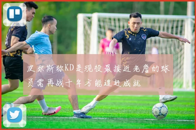 皮尔斯称KD是现役最接近老詹的球员需再战十年方能追赶成就