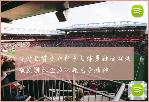 怀特称赞查尔斯李与球员融洽相处激发团队全力以赴竞争精神