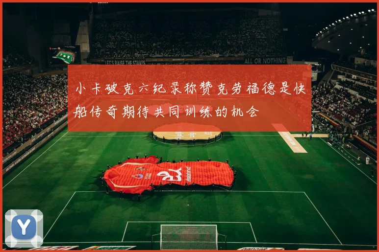 小卡破克六纪录称赞克劳福德是快船传奇期待共同训练的机会