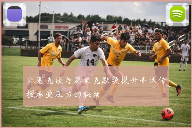比塞克谈与恩里克默契提升齐沃传授承受压力的秘诀