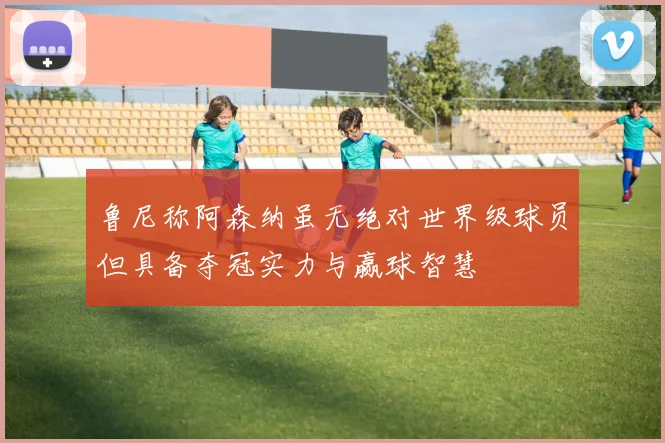 鲁尼称阿森纳虽无绝对世界级球员但具备夺冠实力与赢球智慧