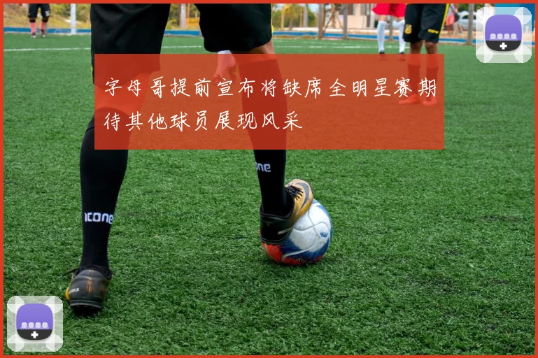 字母哥提前宣布将缺席全明星赛期待其他球员展现风采