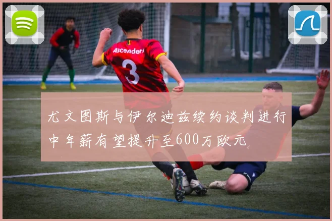 尤文图斯与伊尔迪兹续约谈判进行中年薪有望提升至600万欧元
