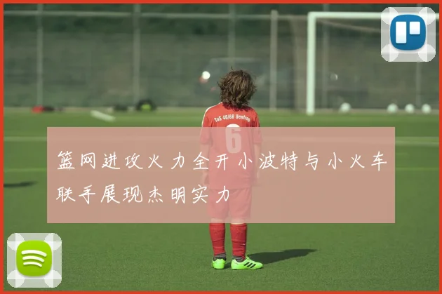 篮网进攻火力全开小波特与小火车联手展现杰明实力