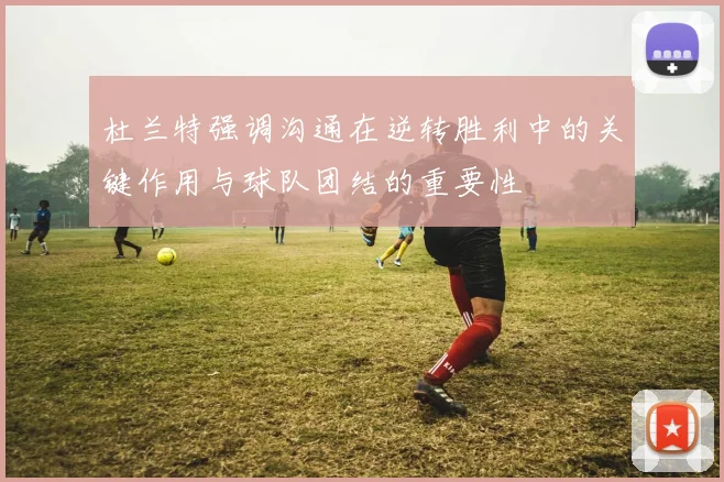 杜兰特强调沟通在逆转胜利中的关键作用与球队团结的重要性