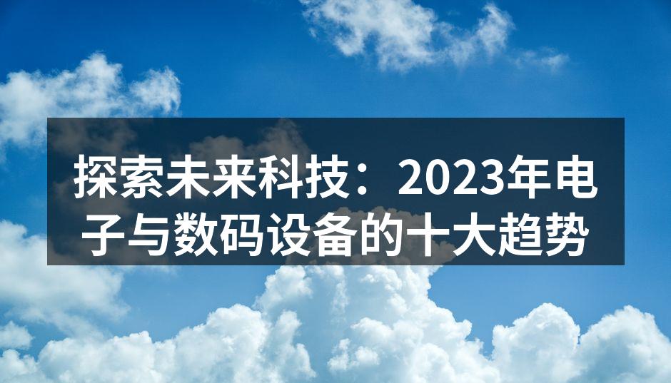 探索未来科技：2023年电子与数码设备的十大趋势